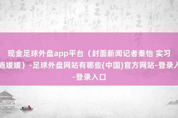 现金足球外盘app平台（封面新闻记者秦怡 实习生施媛媛）-足球外盘网站有哪些(中国)官方网站-登录入口