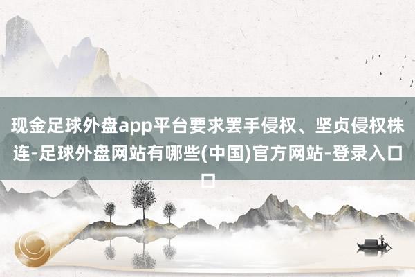 现金足球外盘app平台要求罢手侵权、坚贞侵权株连-足球外盘网站有哪些(中国)官方网站-登录入口