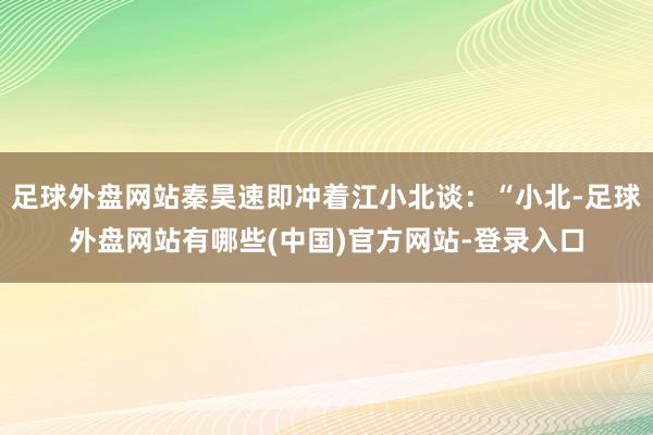 足球外盘网站秦昊速即冲着江小北谈:“小北-足球外盘网站有哪些(中国)官方网站-登录入口