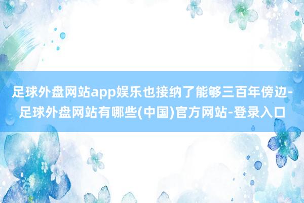 足球外盘网站app娱乐也接纳了能够三百年傍边-足球外盘网站有哪些(中国)官方网站-登录入口