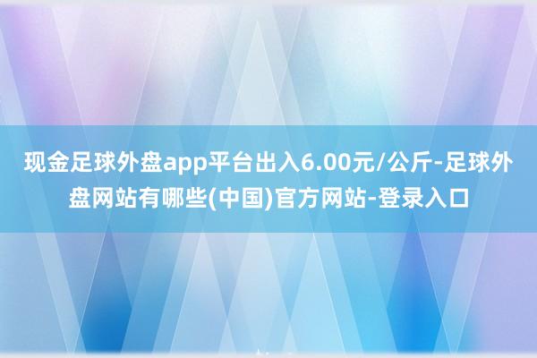现金足球外盘app平台出入6.00元/公斤-足球外盘网站有哪些(中国)官方网站-登录入口