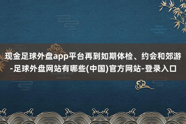 现金足球外盘app平台再到如期体检、约会和郊游-足球外盘网站有哪些(中国)官方网站-登录入口