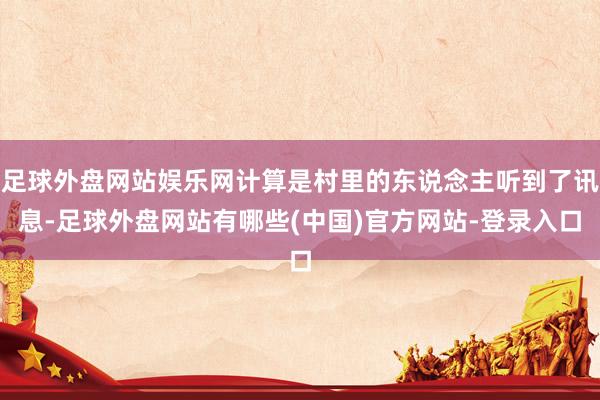 足球外盘网站娱乐网计算是村里的东说念主听到了讯息-足球外盘网站有哪些(中国)官方网站-登录入口