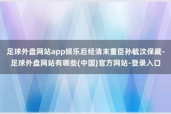 足球外盘网站app娱乐后经清末重臣孙毓汶保藏-足球外盘网站有哪些(中国)官方网站-登录入口