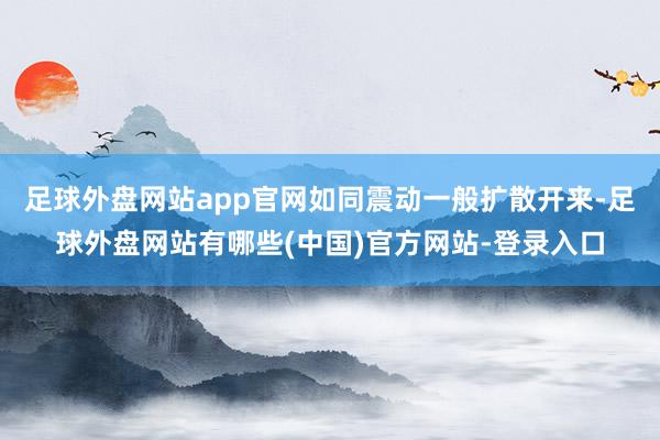足球外盘网站app官网如同震动一般扩散开来-足球外盘网站有哪些(中国)官方网站-登录入口
