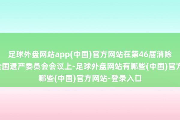足球外盘网站app(中国)官方网站在第46届消除国教科文组织全国遗产委员会会议上-足球外盘网站有哪些(中国)官方网站-登录入口
