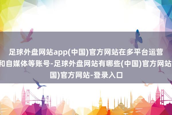 足球外盘网站app(中国)官方网站在多平台运营边远网站和自媒体等账号-足球外盘网站有哪些(中国)官方网站-登录入口