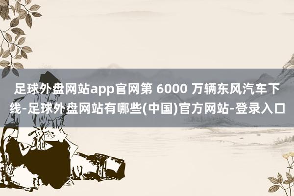 足球外盘网站app官网第 6000 万辆东风汽车下线-足球外盘网站有哪些(中国)官方网站-登录入口