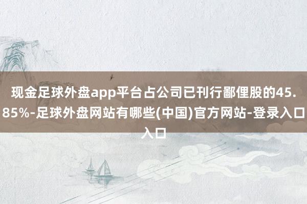 现金足球外盘app平台占公司已刊行鄙俚股的45.85%-足球外盘网站有哪些(中国)官方网站-登录入口