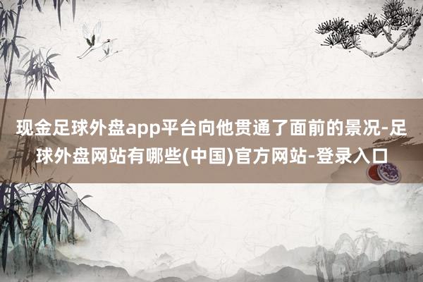 现金足球外盘app平台向他贯通了面前的景况-足球外盘网站有哪些(中国)官方网站-登录入口