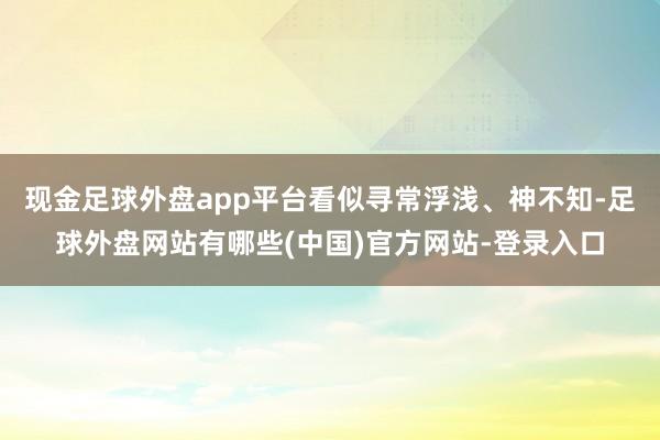 现金足球外盘app平台看似寻常浮浅、神不知-足球外盘网站有哪些(中国)官方网站-登录入口