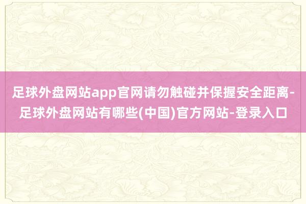 足球外盘网站app官网请勿触碰并保握安全距离-足球外盘网站有哪些(中国)官方网站-登录入口