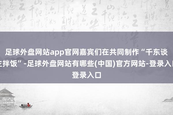 足球外盘网站app官网嘉宾们在共同制作“千东谈主拌饭”-足球外盘网站有哪些(中国)官方网站-登录入口