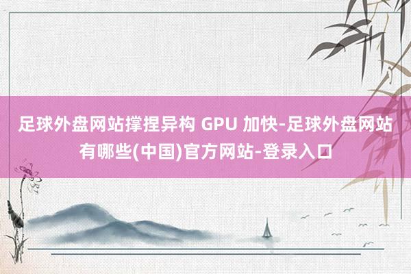 足球外盘网站撑捏异构 GPU 加快-足球外盘网站有哪些(中国)官方网站-登录入口