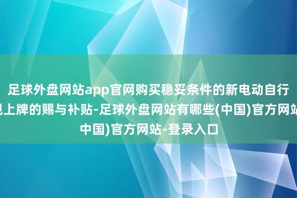 足球外盘网站app官网购买稳妥条件的新电动自行车并按法规上牌的赐与补贴-足球外盘网站有哪些(中国)官方网站-登录入口