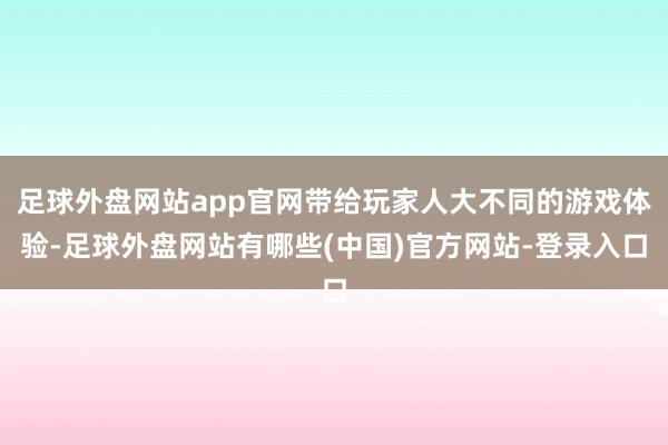 足球外盘网站app官网带给玩家人大不同的游戏体验-足球外盘网站有哪些(中国)官方网站-登录入口