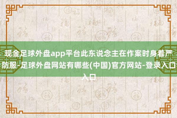 现金足球外盘app平台此东说念主在作案时身着严防服-足球外盘网站有哪些(中国)官方网站-登录入口