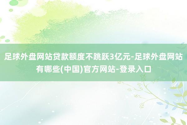 足球外盘网站贷款额度不跳跃3亿元-足球外盘网站有哪些(中国)官方网站-登录入口