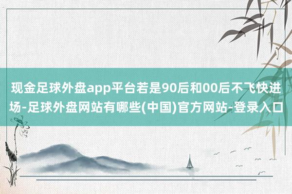 现金足球外盘app平台若是90后和00后不飞快进场-足球外盘网站有哪些(中国)官方网站-登录入口