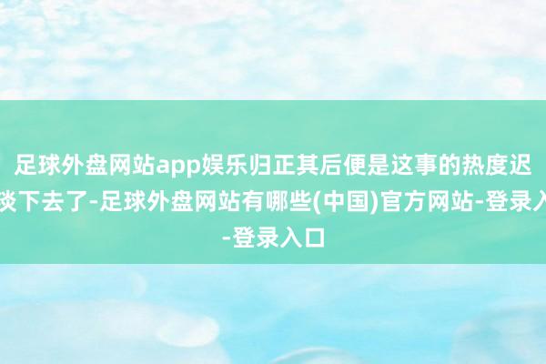 足球外盘网站app娱乐归正其后便是这事的热度迟缓淡下去了-足球外盘网站有哪些(中国)官方网站-登录入口