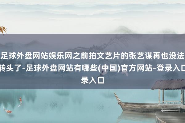 足球外盘网站娱乐网之前拍文艺片的张艺谋再也没法转头了-足球外盘网站有哪些(中国)官方网站-登录入口