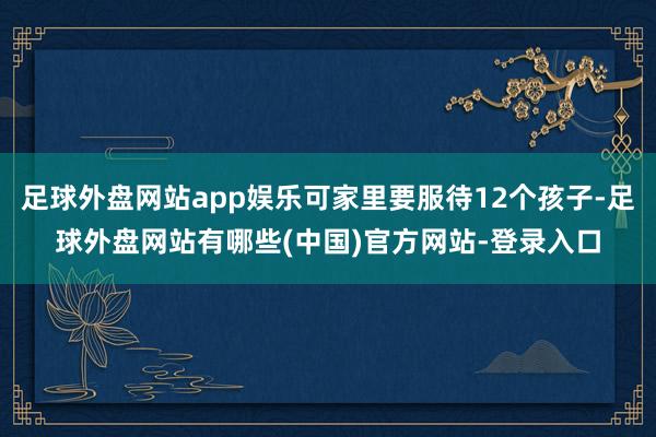 足球外盘网站app娱乐可家里要服待12个孩子-足球外盘网站有哪些(中国)官方网站-登录入口