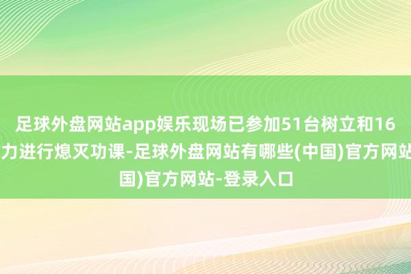 足球外盘网站app娱乐现场已参加51台树立和163名东谈主力进行熄灭功课-足球外盘网站有哪些(中国)官方网站-登录入口