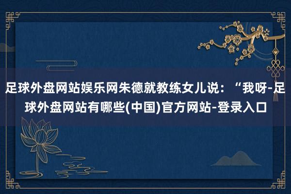 足球外盘网站娱乐网朱德就教练女儿说：“我呀-足球外盘网站有哪些(中国)官方网站-登录入口