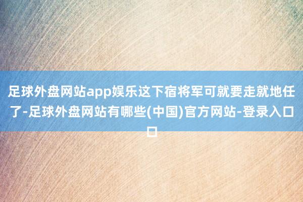 足球外盘网站app娱乐这下宿将军可就要走就地任了-足球外盘网站有哪些(中国)官方网站-登录入口
