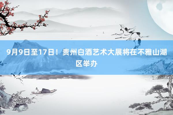 9月9日至17日！贵州白酒艺术大展将在不雅山湖区举办