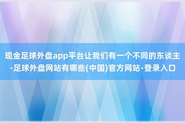 现金足球外盘app平台让我们有一个不同的东谈主-足球外盘网站有哪些(中国)官方网站-登录入口