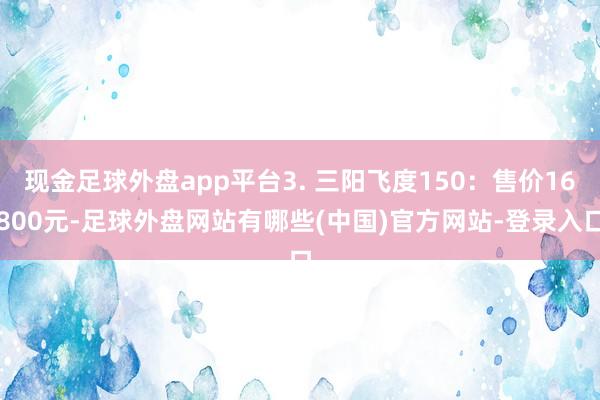 现金足球外盘app平台3. 三阳飞度150:售价16800元-足球外盘网站有哪些(中国)官方网站-登录入口