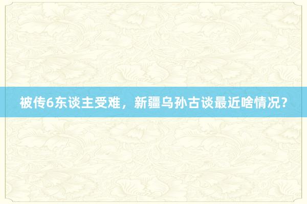 被传6东谈主受难，新疆乌孙古谈最近啥情况？