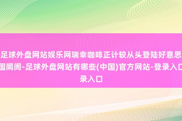 足球外盘网站娱乐网瑞幸咖啡正计较从头登陆好意思国阛阓-足球外盘网站有哪些(中国)官方网站-登录入口