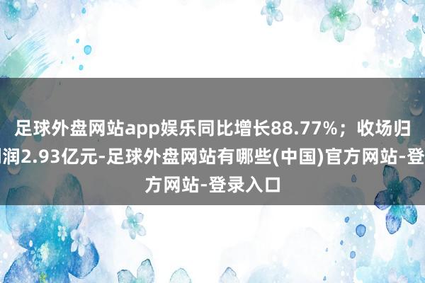 足球外盘网站app娱乐同比增长88.77%；收场归母净利润2.93亿元-足球外盘网站有哪些(中国)官方网站-登录入口
