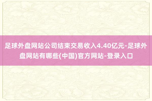 足球外盘网站公司结束交易收入4.40亿元-足球外盘网站有哪些(中国)官方网站-登录入口
