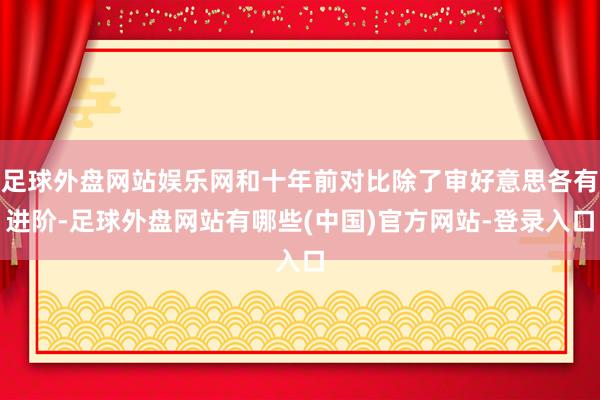 足球外盘网站娱乐网和十年前对比除了审好意思各有进阶-足球外盘网站有哪些(中国)官方网站-登录入口