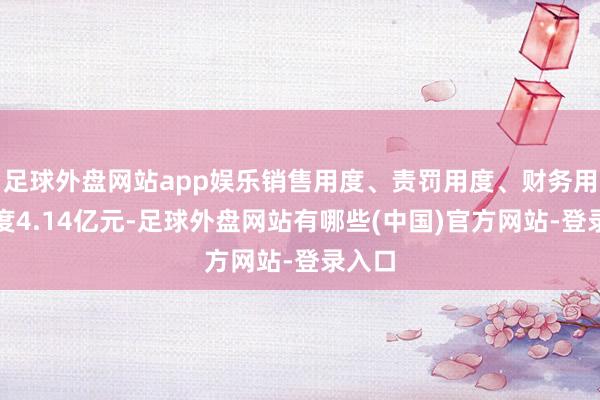足球外盘网站app娱乐销售用度、责罚用度、财务用度忖度4.14亿元-足球外盘网站有哪些(中国)官方网站-登录入口