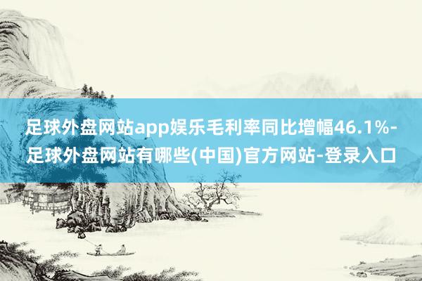足球外盘网站app娱乐毛利率同比增幅46.1%-足球外盘网站有哪些(中国)官方网站-登录入口