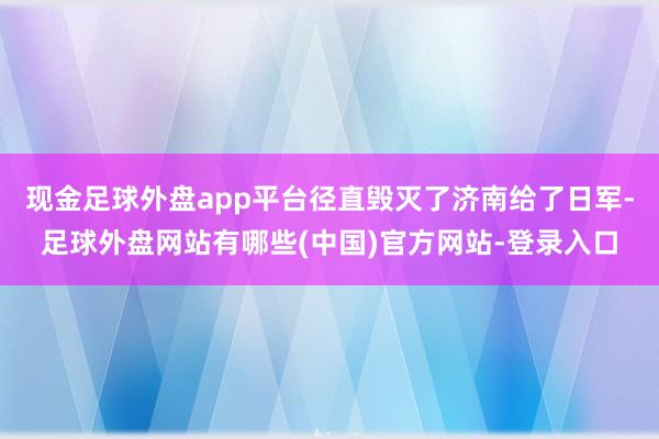 现金足球外盘app平台径直毁灭了济南给了日军-足球外盘网站有哪些(中国)官方网站-登录入口