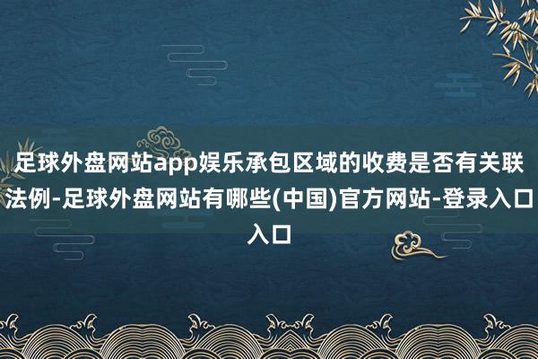 足球外盘网站app娱乐承包区域的收费是否有关联法例-足球外盘网站有哪些(中国)官方网站-登录入口