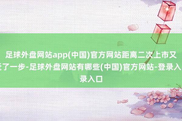 足球外盘网站app(中国)官方网站距离二次上市又近了一步-足球外盘网站有哪些(中国)官方网站-登录入口