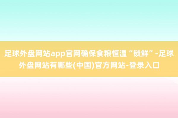 足球外盘网站app官网确保食粮恒温“锁鲜”-足球外盘网站有哪些(中国)官方网站-登录入口