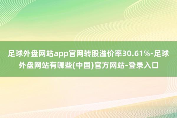 足球外盘网站app官网转股溢价率30.61%-足球外盘网站有哪些(中国)官方网站-登录入口