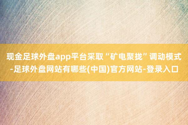 现金足球外盘app平台采取“矿电聚拢”调动模式-足球外盘网站有哪些(中国)官方网站-登录入口