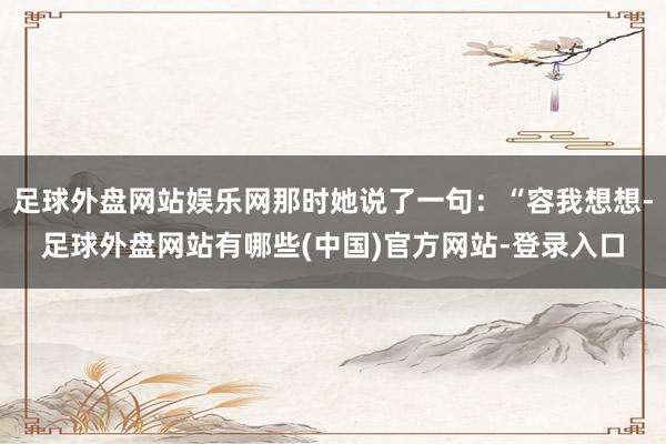 足球外盘网站娱乐网那时她说了一句：“容我想想-足球外盘网站有哪些(中国)官方网站-登录入口