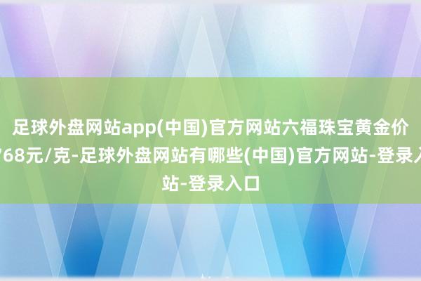 足球外盘网站app(中国)官方网站六福珠宝黄金价钱768元/克-足球外盘网站有哪些(中国)官方网站-登录入口