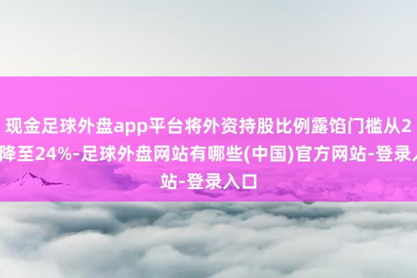 现金足球外盘app平台将外资持股比例露馅门槛从26%降至24%-足球外盘网站有哪些(中国)官方网站-登录入口
