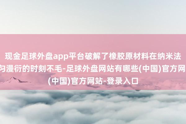现金足球外盘app平台破解了橡胶原材料在纳米法度上无法均匀漫衍的时刻不毛-足球外盘网站有哪些(中国)官方网站-登录入口