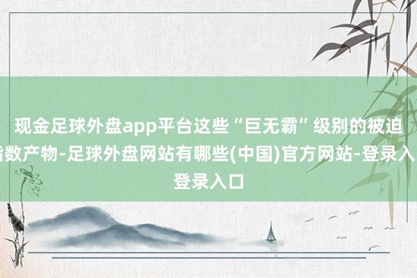 现金足球外盘app平台这些“巨无霸”级别的被迫指数产物-足球外盘网站有哪些(中国)官方网站-登录入口